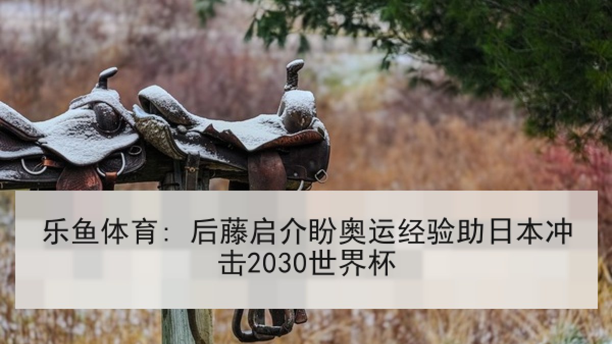 乐鱼体育: 后藤启介盼奥运经验助日本冲击2030世界杯