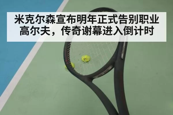 米克尔森宣布明年正式告别职业高尔夫,传奇谢幕进入倒计时